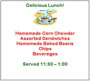 Text Box: Delicious Lunch!

&nbsp;
Homemade Corn Chowder
Assorted Sandwiches
Homemade Baked Beans
Chips
Beverages
&nbsp;
Served 11:30 � 1:00
